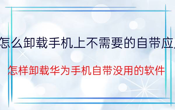 怎么卸载手机上不需要的自带应用 怎样卸载华为手机自带没用的软件？